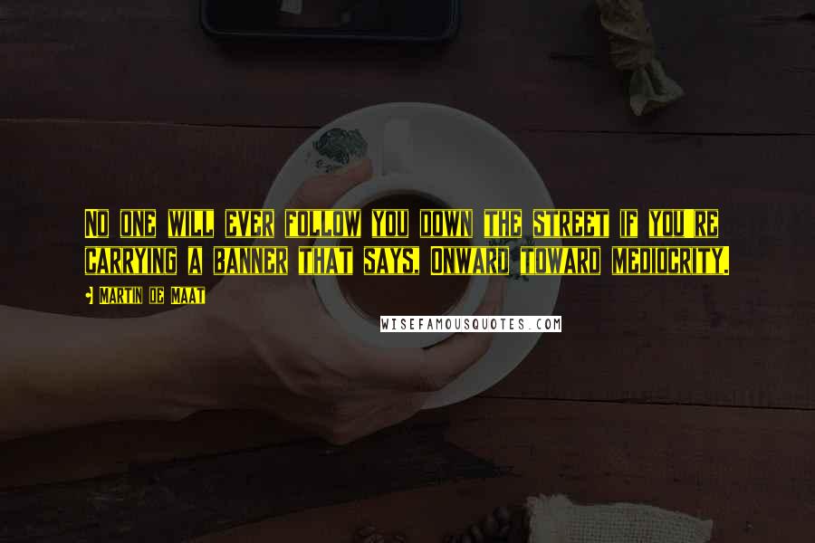 Martin De Maat Quotes: No one will ever follow you down the street if you're carrying a banner that says, Onward toward mediocrity.