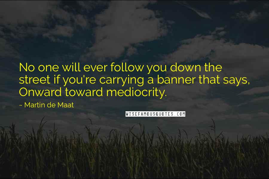 Martin De Maat Quotes: No one will ever follow you down the street if you're carrying a banner that says, Onward toward mediocrity.