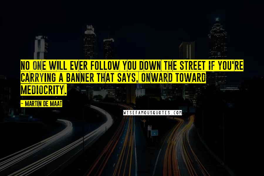 Martin De Maat Quotes: No one will ever follow you down the street if you're carrying a banner that says, Onward toward mediocrity.
