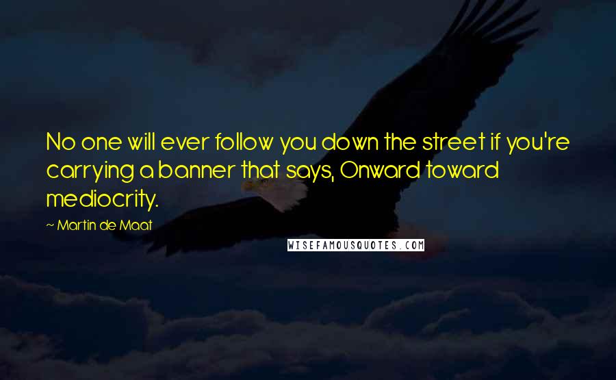 Martin De Maat Quotes: No one will ever follow you down the street if you're carrying a banner that says, Onward toward mediocrity.