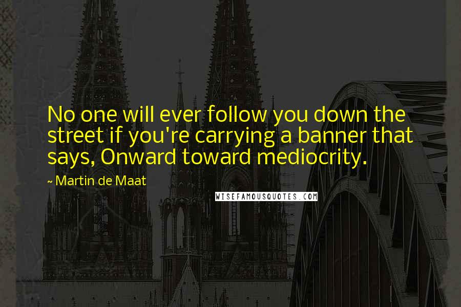 Martin De Maat Quotes: No one will ever follow you down the street if you're carrying a banner that says, Onward toward mediocrity.