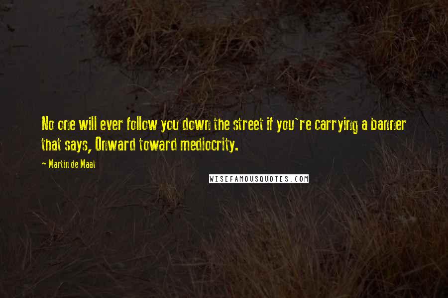 Martin De Maat Quotes: No one will ever follow you down the street if you're carrying a banner that says, Onward toward mediocrity.