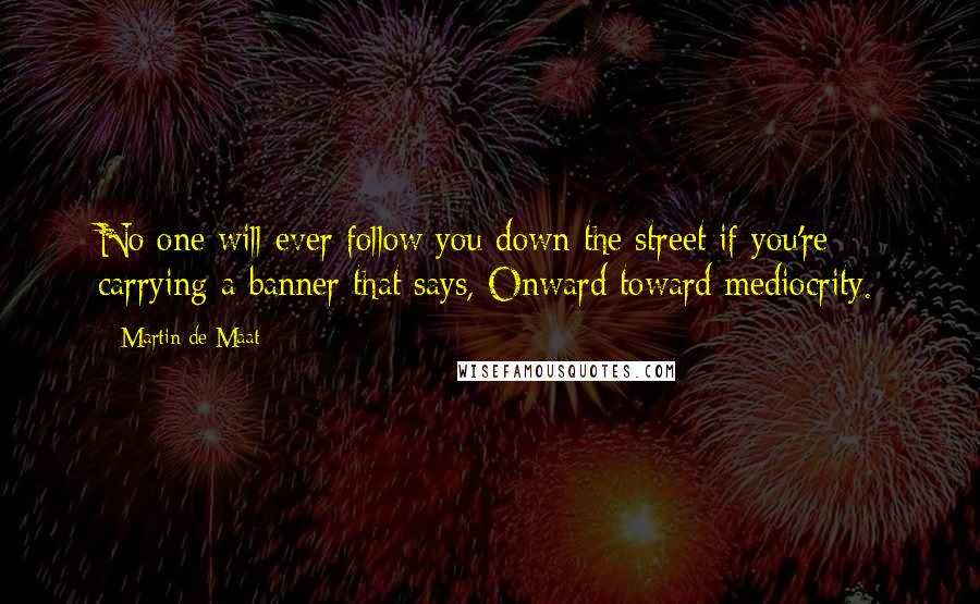 Martin De Maat Quotes: No one will ever follow you down the street if you're carrying a banner that says, Onward toward mediocrity.