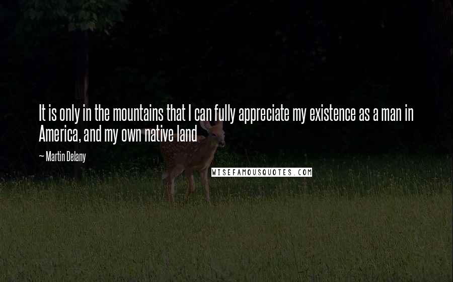 Martin Delany Quotes: It is only in the mountains that I can fully appreciate my existence as a man in America, and my own native land