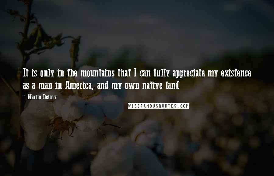 Martin Delany Quotes: It is only in the mountains that I can fully appreciate my existence as a man in America, and my own native land