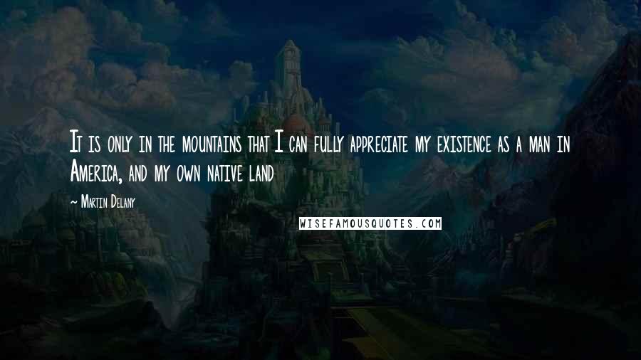 Martin Delany Quotes: It is only in the mountains that I can fully appreciate my existence as a man in America, and my own native land