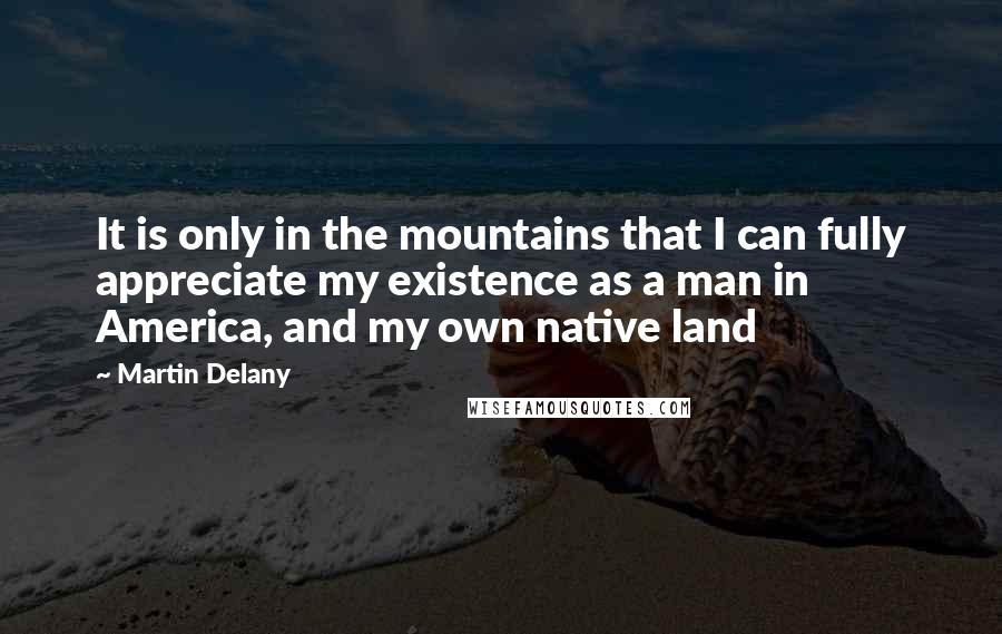 Martin Delany Quotes: It is only in the mountains that I can fully appreciate my existence as a man in America, and my own native land