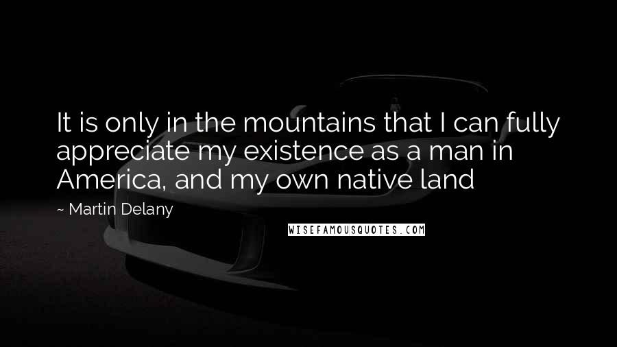 Martin Delany Quotes: It is only in the mountains that I can fully appreciate my existence as a man in America, and my own native land