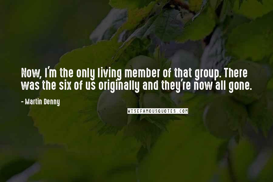 Martin Denny Quotes: Now, I'm the only living member of that group. There was the six of us originally and they're now all gone.