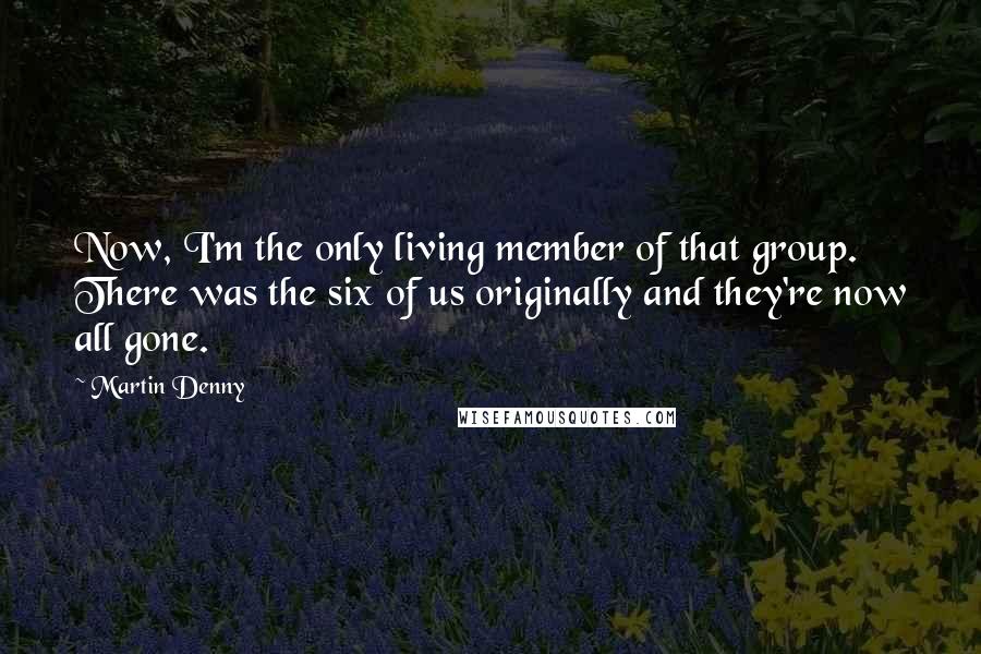 Martin Denny Quotes: Now, I'm the only living member of that group. There was the six of us originally and they're now all gone.