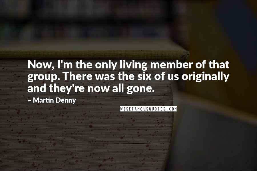 Martin Denny Quotes: Now, I'm the only living member of that group. There was the six of us originally and they're now all gone.