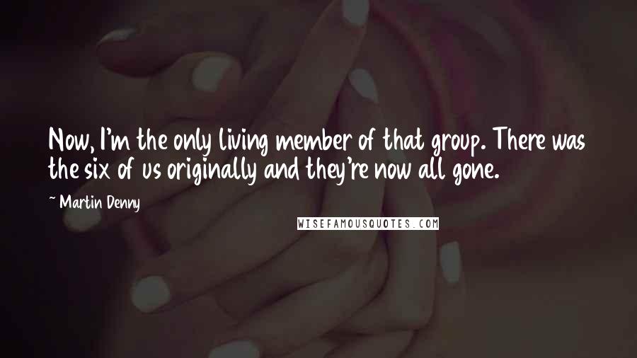 Martin Denny Quotes: Now, I'm the only living member of that group. There was the six of us originally and they're now all gone.