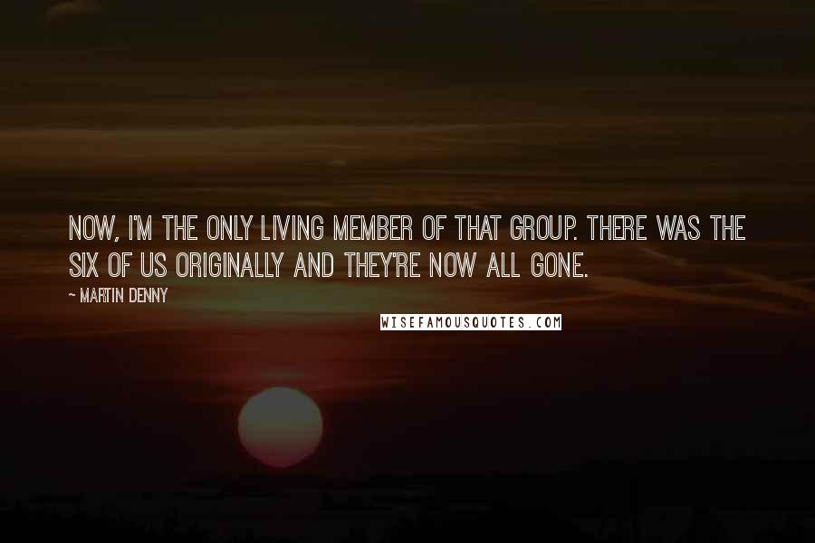 Martin Denny Quotes: Now, I'm the only living member of that group. There was the six of us originally and they're now all gone.
