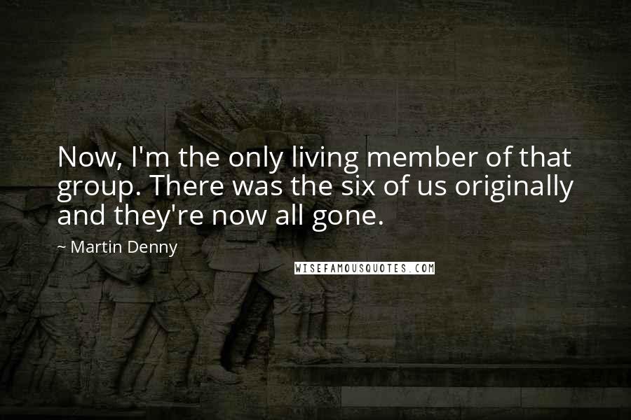 Martin Denny Quotes: Now, I'm the only living member of that group. There was the six of us originally and they're now all gone.
