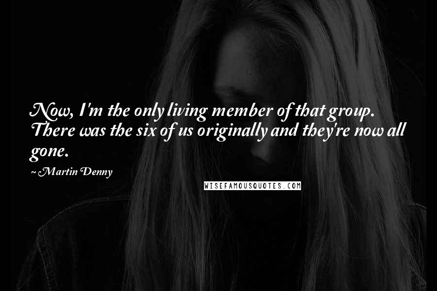 Martin Denny Quotes: Now, I'm the only living member of that group. There was the six of us originally and they're now all gone.