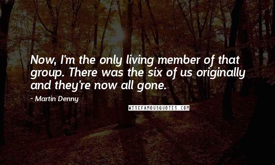 Martin Denny Quotes: Now, I'm the only living member of that group. There was the six of us originally and they're now all gone.