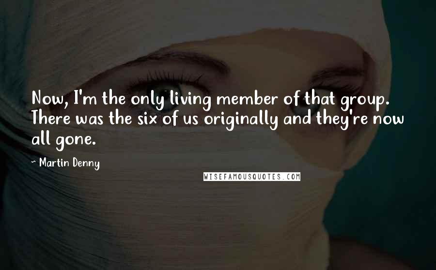 Martin Denny Quotes: Now, I'm the only living member of that group. There was the six of us originally and they're now all gone.