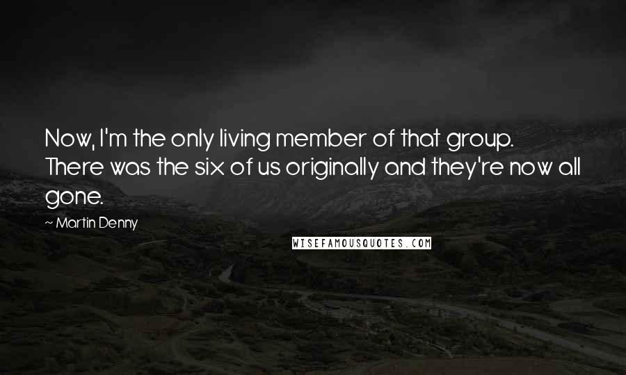 Martin Denny Quotes: Now, I'm the only living member of that group. There was the six of us originally and they're now all gone.