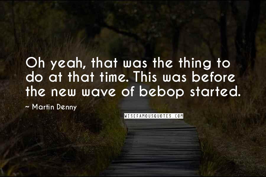 Martin Denny Quotes: Oh yeah, that was the thing to do at that time. This was before the new wave of bebop started.