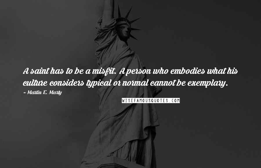 Martin E. Marty Quotes: A saint has to be a misfit. A person who embodies what his culture considers typical or normal cannot be exemplary.