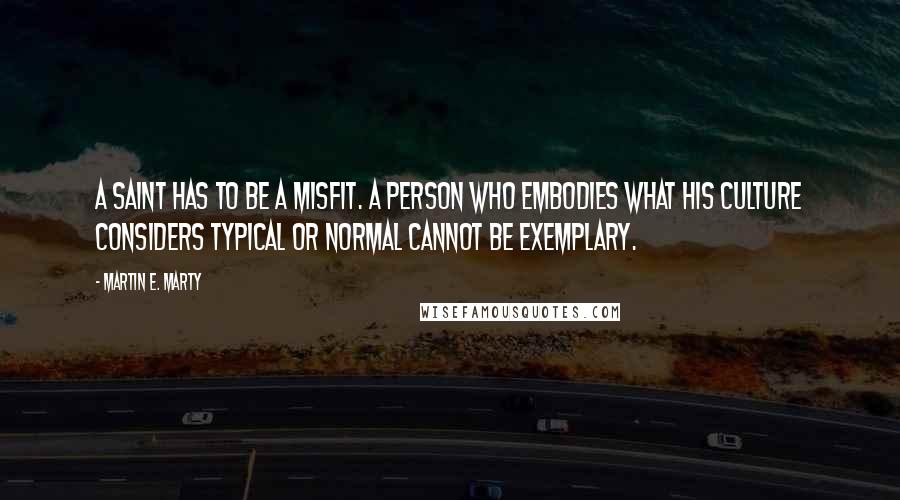 Martin E. Marty Quotes: A saint has to be a misfit. A person who embodies what his culture considers typical or normal cannot be exemplary.