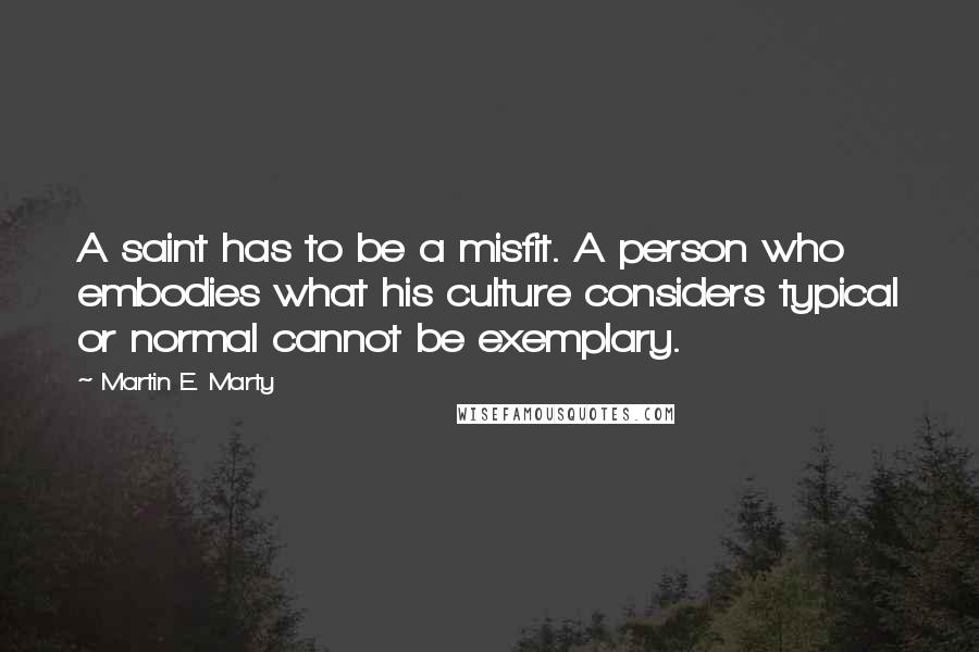 Martin E. Marty Quotes: A saint has to be a misfit. A person who embodies what his culture considers typical or normal cannot be exemplary.