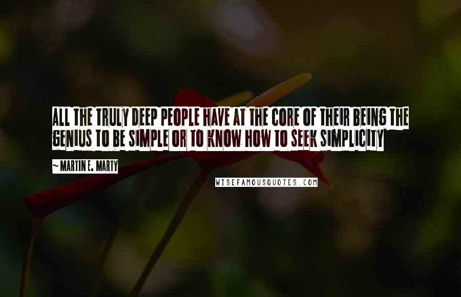 Martin E. Marty Quotes: All the truly deep people have at the core of their being the genius to be simple or to know how to seek simplicity