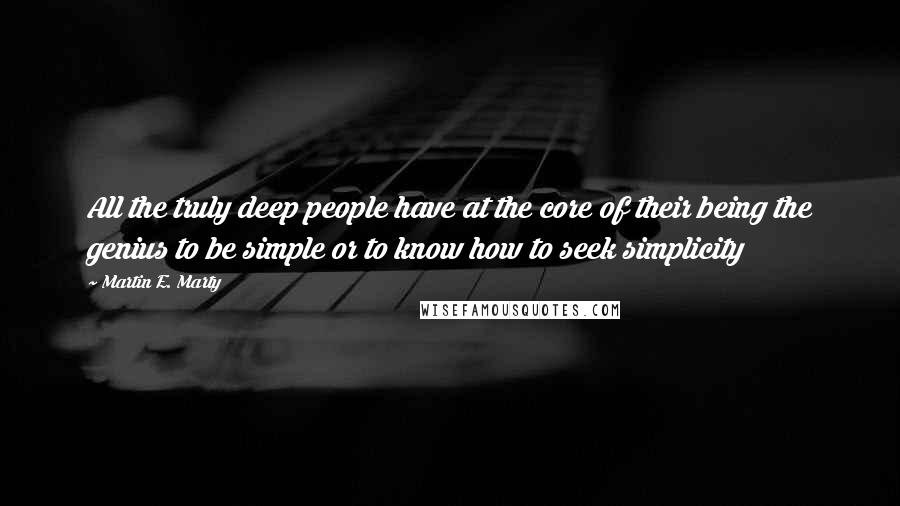 Martin E. Marty Quotes: All the truly deep people have at the core of their being the genius to be simple or to know how to seek simplicity