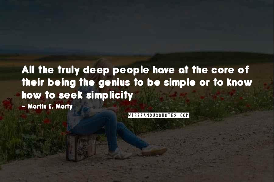 Martin E. Marty Quotes: All the truly deep people have at the core of their being the genius to be simple or to know how to seek simplicity