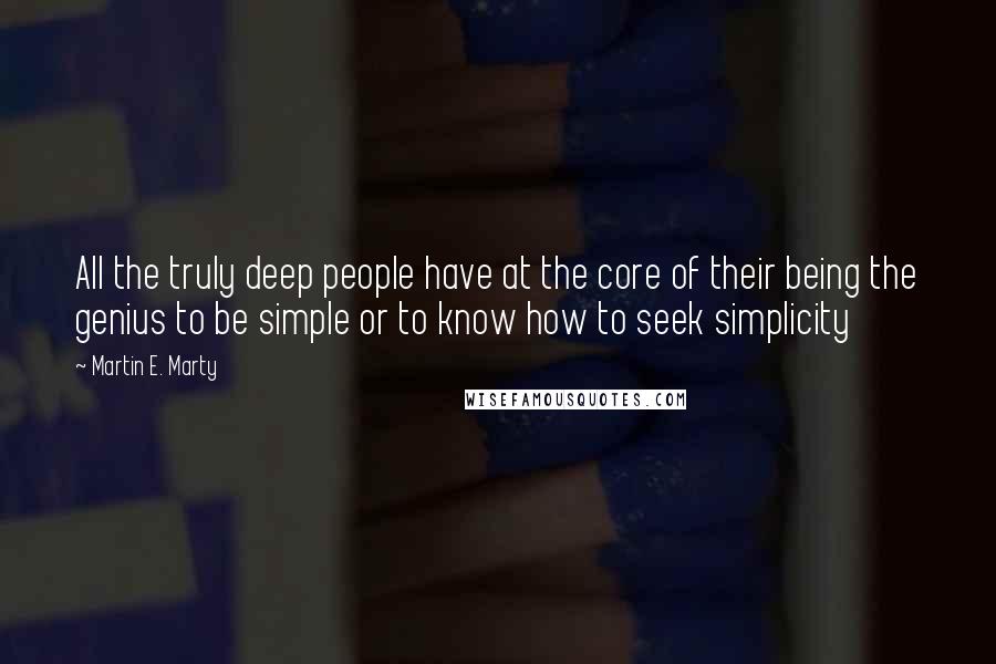 Martin E. Marty Quotes: All the truly deep people have at the core of their being the genius to be simple or to know how to seek simplicity