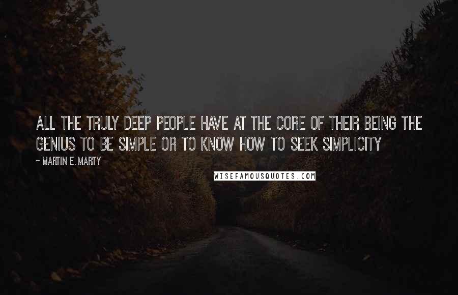 Martin E. Marty Quotes: All the truly deep people have at the core of their being the genius to be simple or to know how to seek simplicity