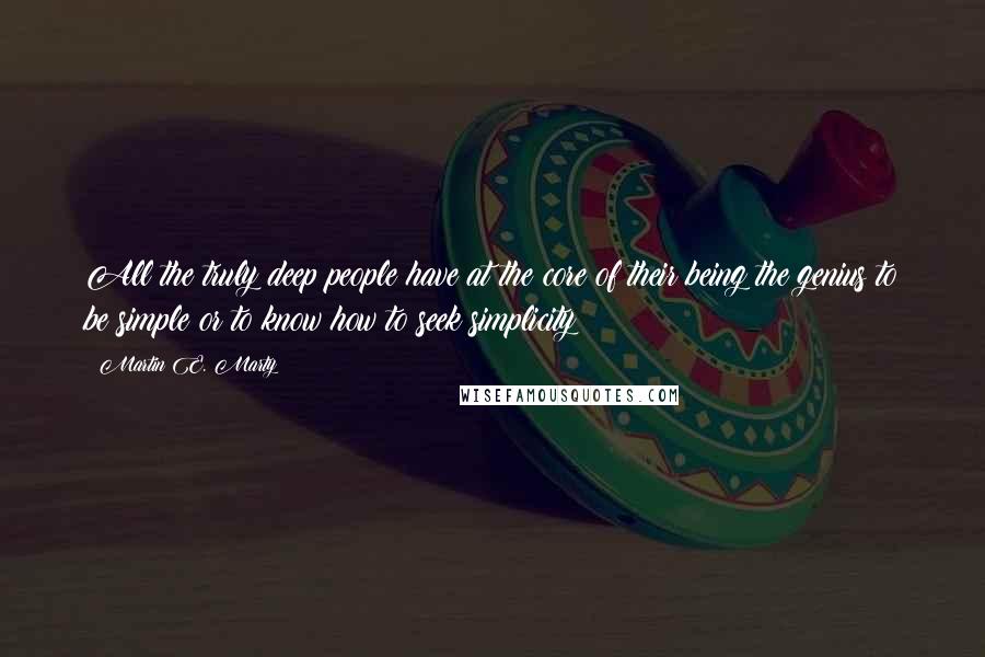 Martin E. Marty Quotes: All the truly deep people have at the core of their being the genius to be simple or to know how to seek simplicity