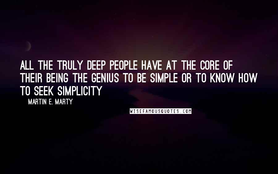 Martin E. Marty Quotes: All the truly deep people have at the core of their being the genius to be simple or to know how to seek simplicity