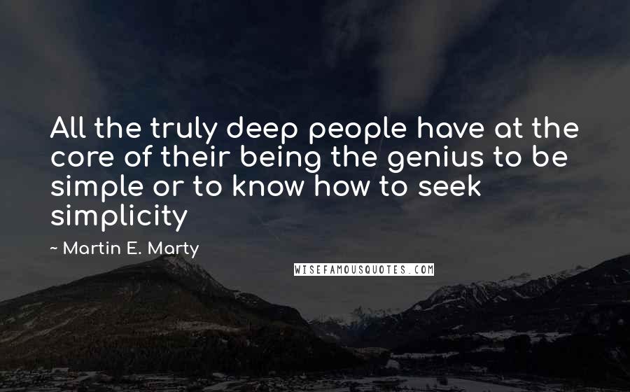 Martin E. Marty Quotes: All the truly deep people have at the core of their being the genius to be simple or to know how to seek simplicity