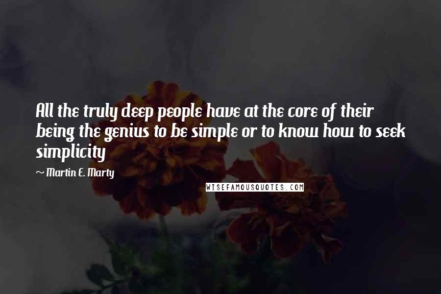 Martin E. Marty Quotes: All the truly deep people have at the core of their being the genius to be simple or to know how to seek simplicity