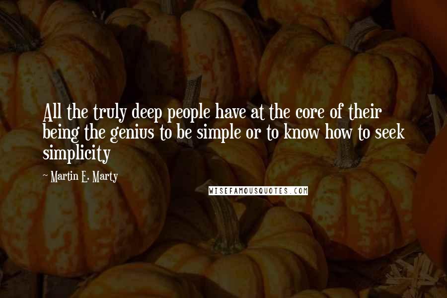 Martin E. Marty Quotes: All the truly deep people have at the core of their being the genius to be simple or to know how to seek simplicity