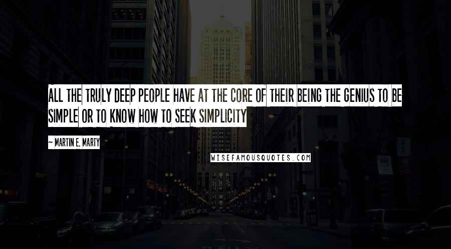 Martin E. Marty Quotes: All the truly deep people have at the core of their being the genius to be simple or to know how to seek simplicity