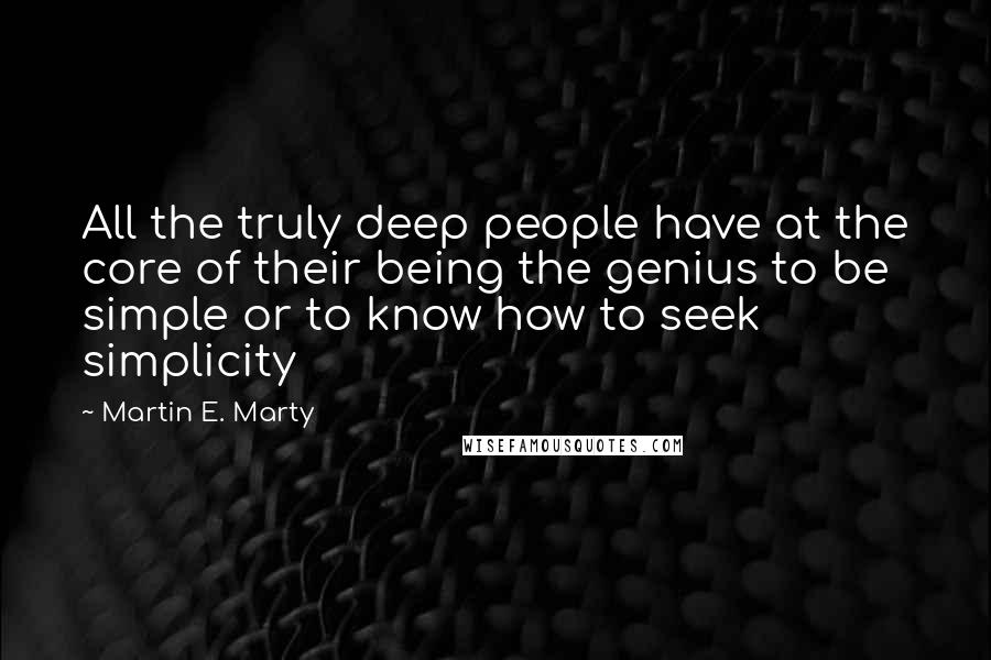 Martin E. Marty Quotes: All the truly deep people have at the core of their being the genius to be simple or to know how to seek simplicity