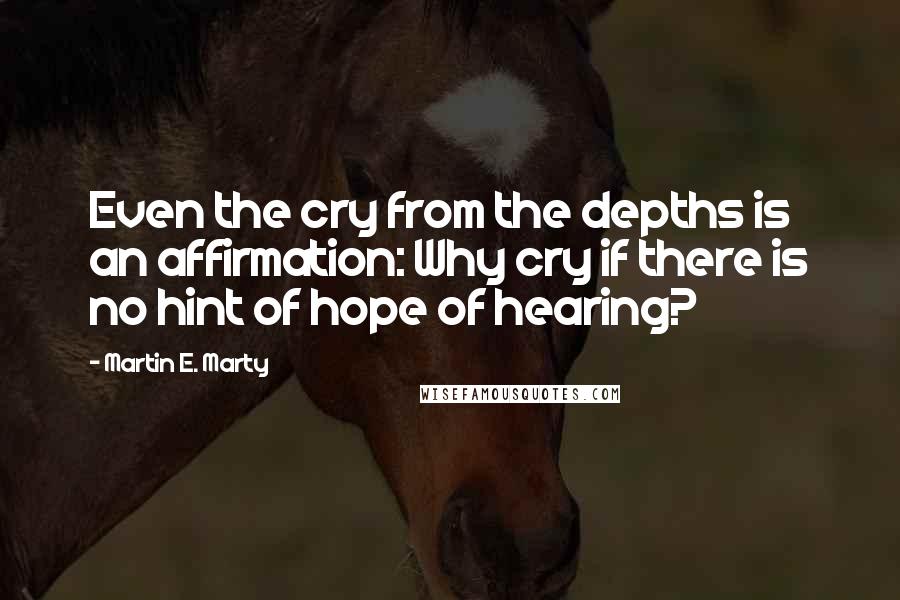Martin E. Marty Quotes: Even the cry from the depths is an affirmation: Why cry if there is no hint of hope of hearing?