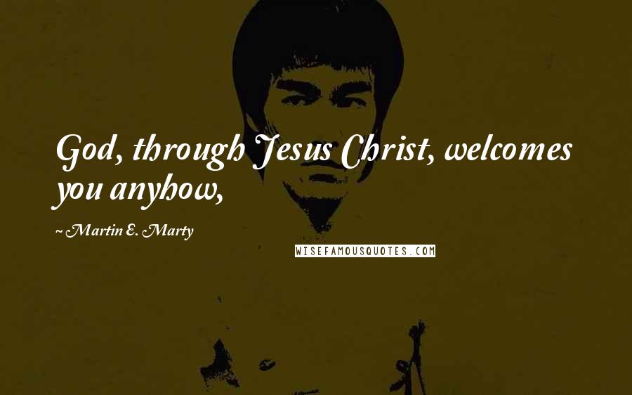 Martin E. Marty Quotes: God, through Jesus Christ, welcomes you anyhow,