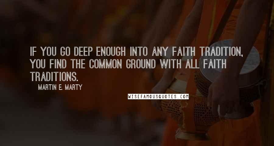 Martin E. Marty Quotes: If you go deep enough into any faith tradition, you find the common ground with all faith traditions.