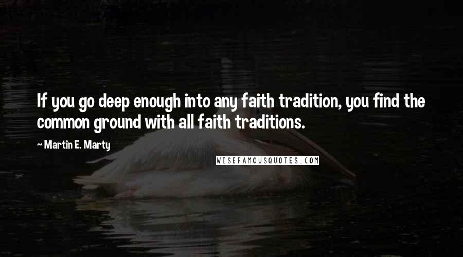 Martin E. Marty Quotes: If you go deep enough into any faith tradition, you find the common ground with all faith traditions.