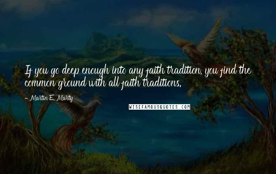 Martin E. Marty Quotes: If you go deep enough into any faith tradition, you find the common ground with all faith traditions.