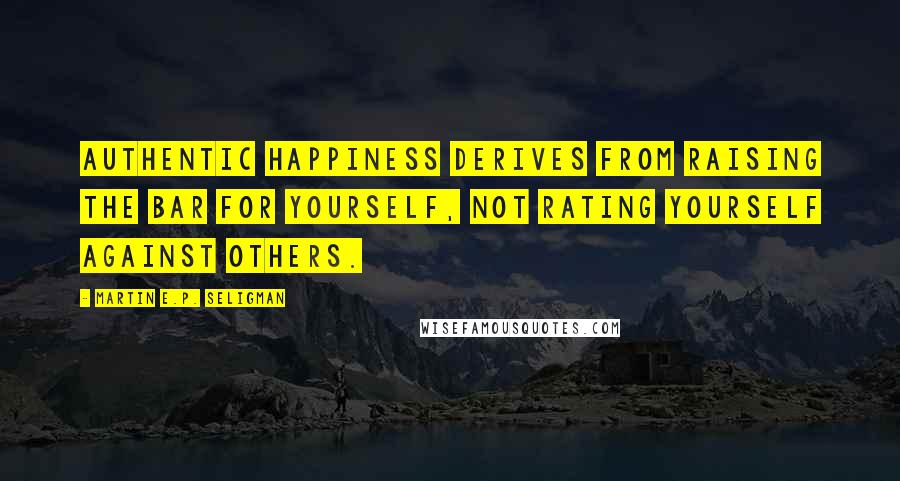 Martin E.P. Seligman Quotes: Authentic happiness derives from raising the bar for yourself, not rating yourself against others.