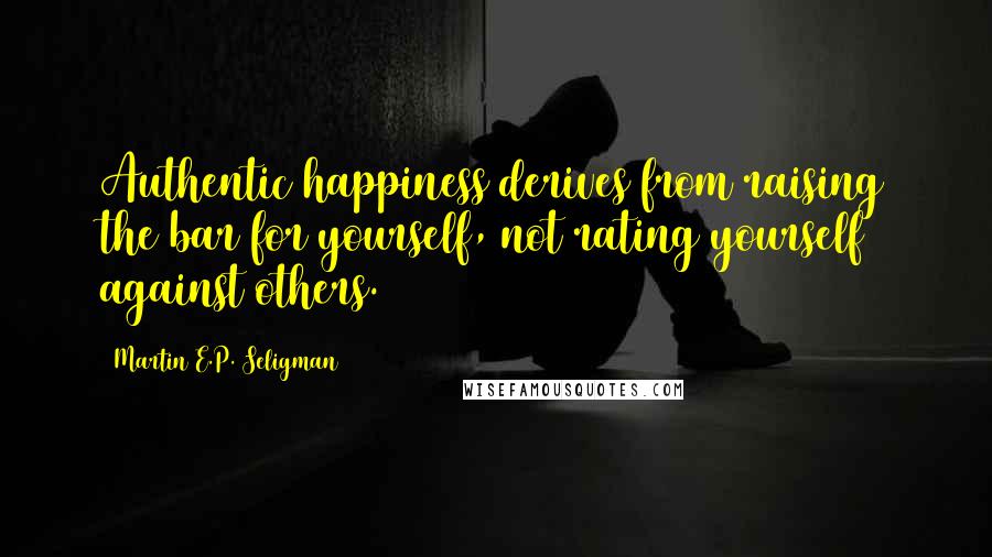 Martin E.P. Seligman Quotes: Authentic happiness derives from raising the bar for yourself, not rating yourself against others.