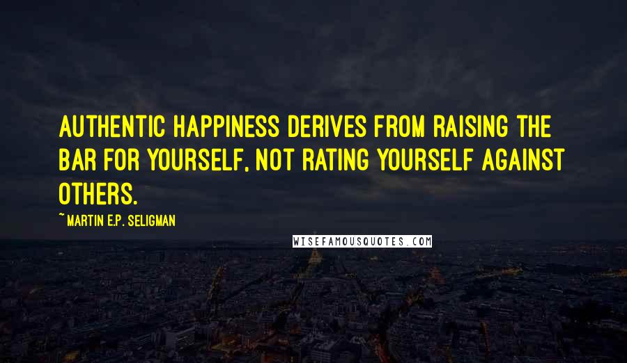 Martin E.P. Seligman Quotes: Authentic happiness derives from raising the bar for yourself, not rating yourself against others.