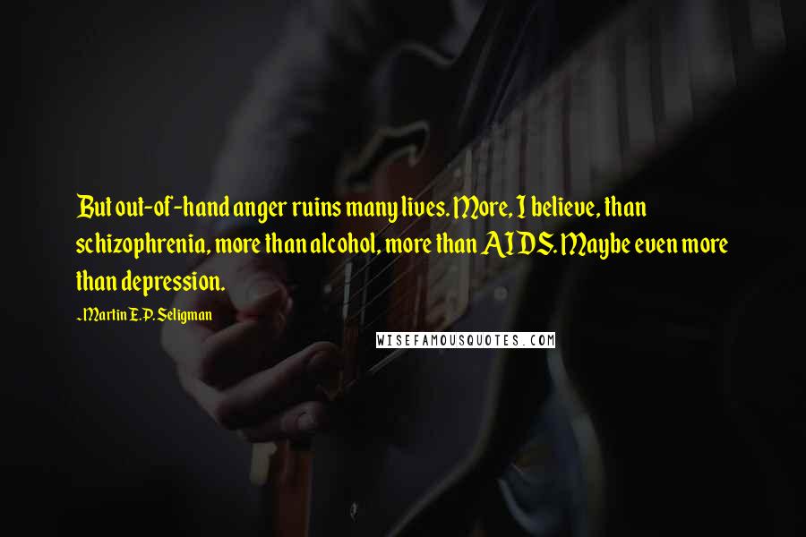 Martin E.P. Seligman Quotes: But out-of-hand anger ruins many lives. More, I believe, than schizophrenia, more than alcohol, more than AIDS. Maybe even more than depression.