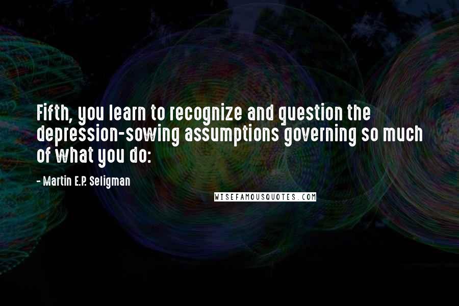 Martin E.P. Seligman Quotes: Fifth, you learn to recognize and question the depression-sowing assumptions governing so much of what you do: