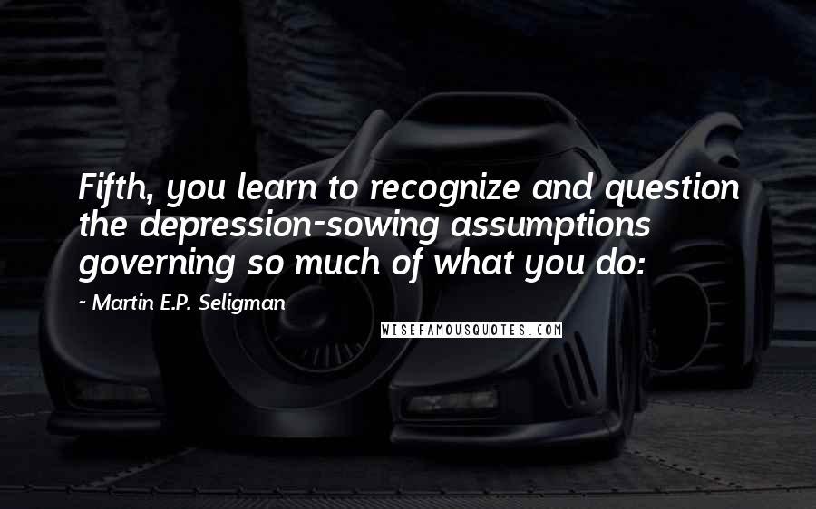 Martin E.P. Seligman Quotes: Fifth, you learn to recognize and question the depression-sowing assumptions governing so much of what you do: