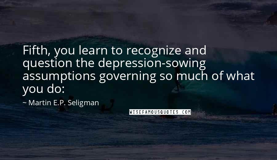 Martin E.P. Seligman Quotes: Fifth, you learn to recognize and question the depression-sowing assumptions governing so much of what you do: